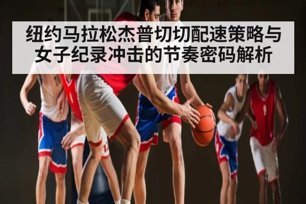 纽约马拉松杰普切切配速策略与女子纪录冲击的节奏密码解析
