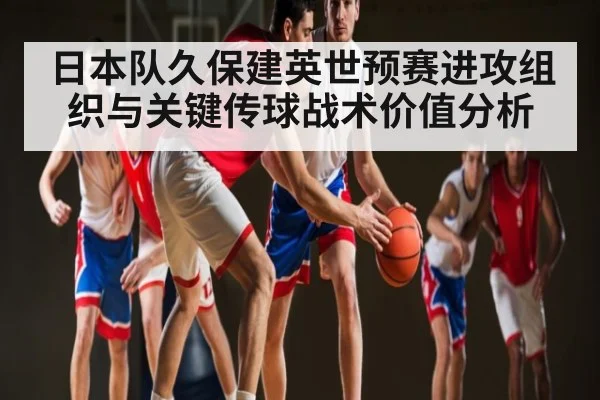 日本队久保建英世预赛进攻组织与关键传球战术价值分析
